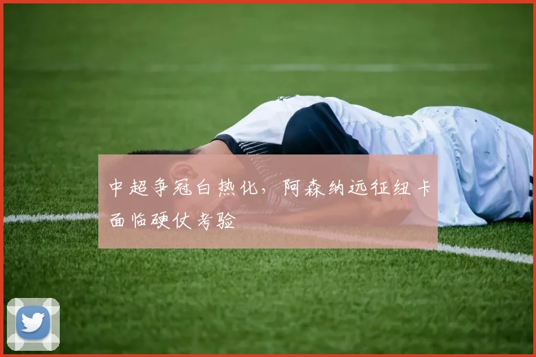 中超争冠白热化，阿森纳远征纽卡面临硬仗考验