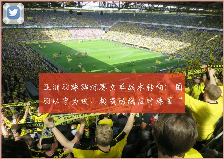 亚洲羽球锦标赛女单战术转向：国羽以守为攻，构筑防线应对韩国“铁三角”