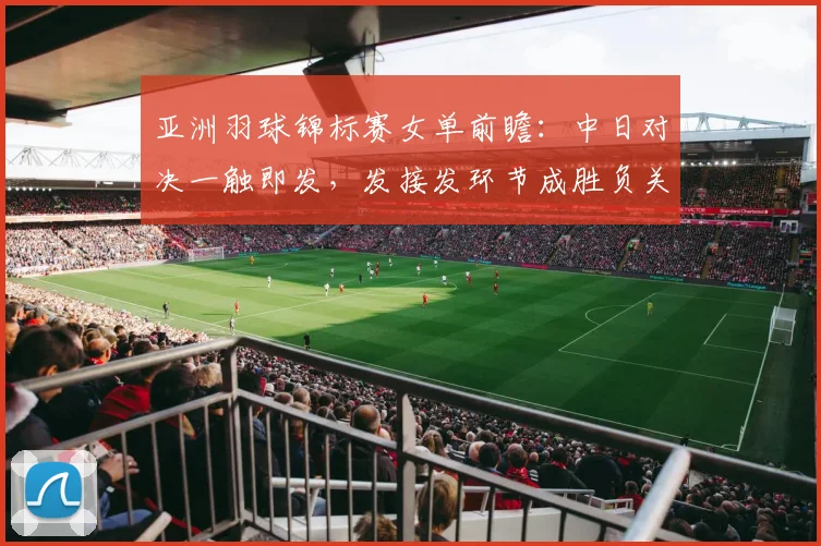 亚洲羽球锦标赛女单前瞻：中日对决一触即发，发接发环节成胜负关键