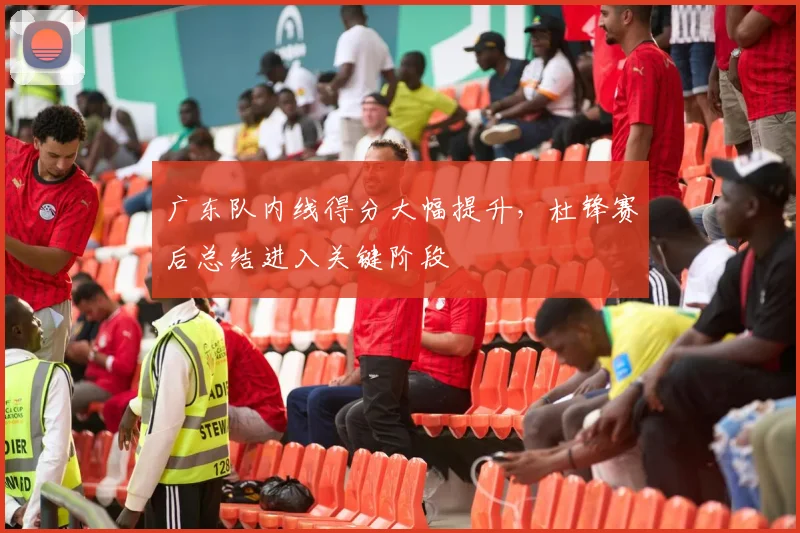 广东队内线得分大幅提升，杜锋赛后总结进入关键阶段 - 爱游戏