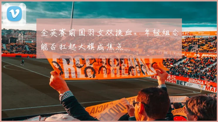 全英赛前国羽女双换血，年轻组合能否扛起大旗成焦点