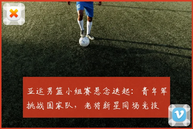 亚运男篮小组赛悬念迭起：青年军挑战国家队，老将新星同场竞技