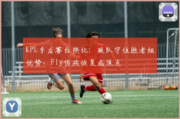 KPL季后赛白热化：狼队守住胜者组优势，Fly伤病恢复成焦点