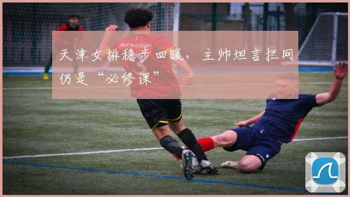 天津女排稳步回暖，主帅坦言拦网仍是“必修课” - 爱游戏