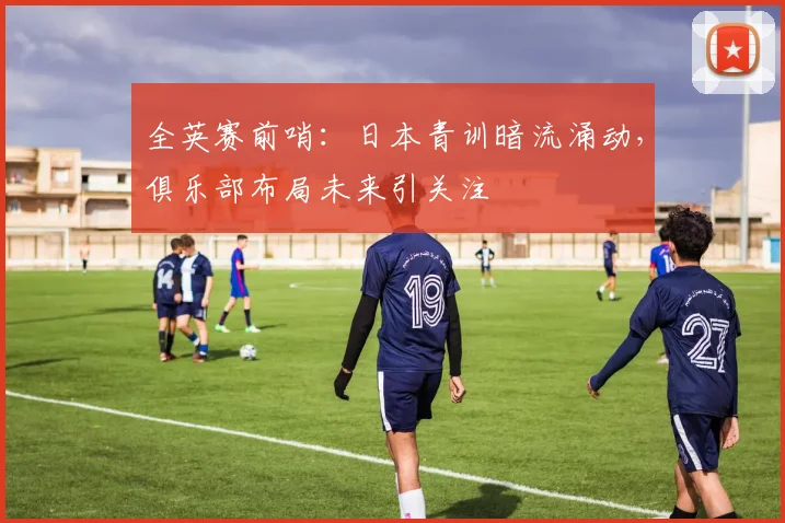全英赛前哨：日本青训暗流涌动，俱乐部布局未来引关注