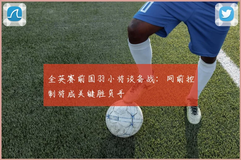 全英赛前国羽小将谈备战：网前控制将成关键胜负手