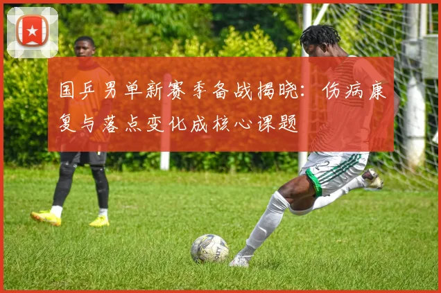国乒男单新赛季备战揭晓：伤病康复与落点变化成核心课题