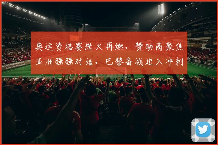 奥运资格赛烽火再燃，赞助商聚焦亚洲强强对话，巴黎备战进入冲刺阶段 - 爱游戏