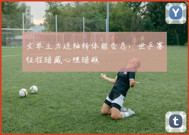 女单主力连轴转体能告急，世乒赛征程暗藏心理暗礁 - 爱游戏