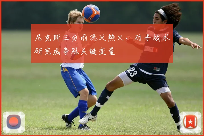 尼克斯三分雨浇灭热火，对手战术研究成争冠关键变量 - 爱游戏