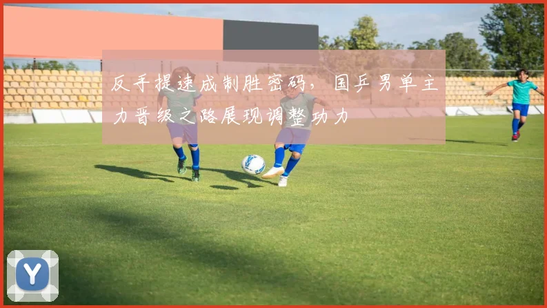 反手提速成制胜密码，国乒男单主力晋级之路展现调整功力