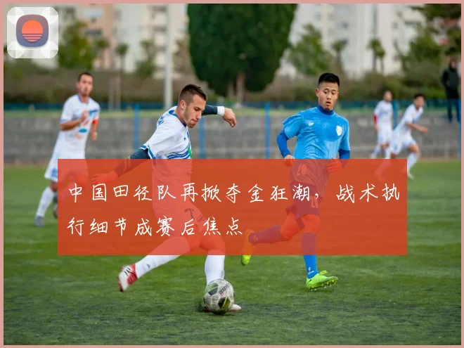 中国田径队再掀夺金狂潮，战术执行细节成赛后焦点
