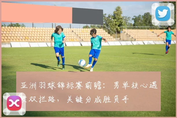 亚洲羽球锦标赛前瞻：男单核心遇女双拦路，关键分成胜负手