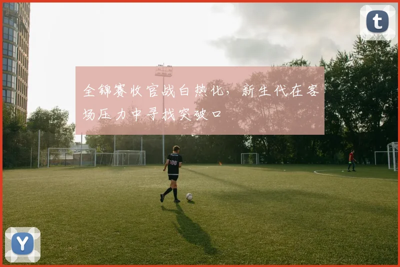 全锦赛收官战白热化，新生代在客场压力中寻找突破口