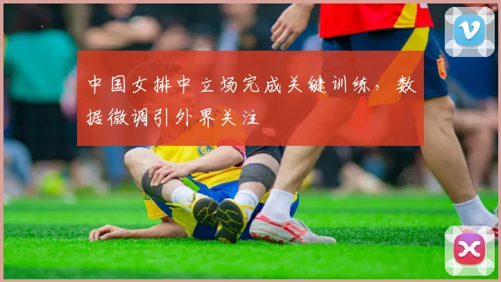 中国女排中立场完成关键训练，数据微调引外界关注