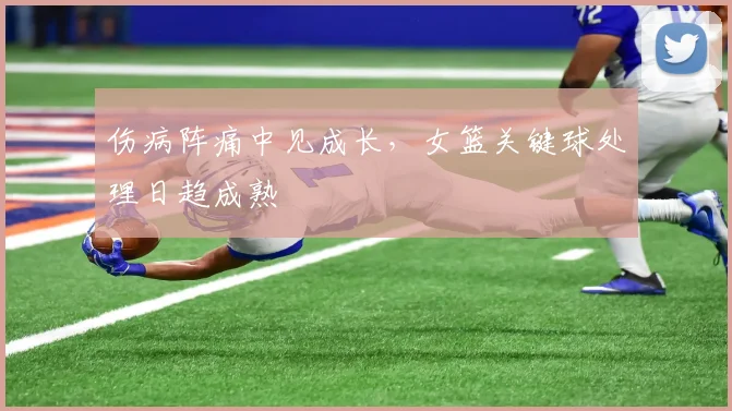 伤病阵痛中见成长，女篮关键球处理日趋成熟