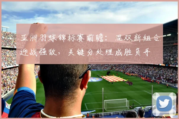亚洲羽球锦标赛前瞻：混双新组合迎战强敌，关键分处理成胜负手