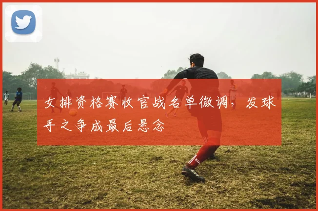 女排资格赛收官战名单微调，发球手之争成最后悬念 - 爱游戏