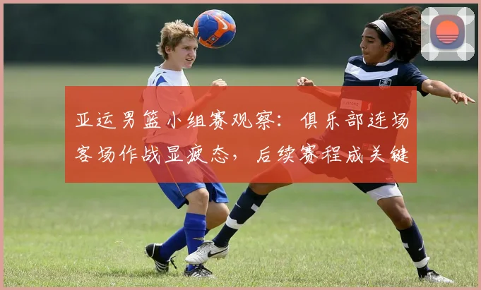 亚运男篮小组赛观察：俱乐部连场客场作战显疲态，后续赛程成关键考验