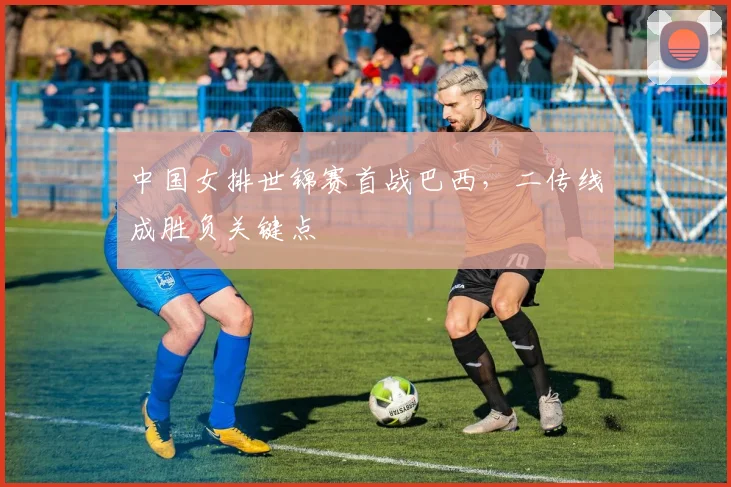 中国女排世锦赛首战巴西，二传线成胜负关键点