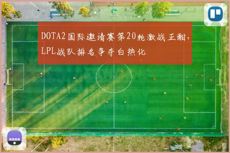 DOTA2国际邀请赛第20轮激战正酣，LPL战队排名争夺白热化