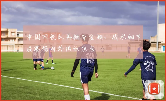 中国田径队再掀夺金潮，战术细节成赛场内外热议焦点