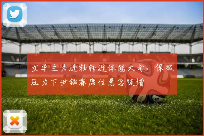 女单主力连轴转迎体能大考，保级压力下世锦赛席位悬念陡增 - 爱游戏