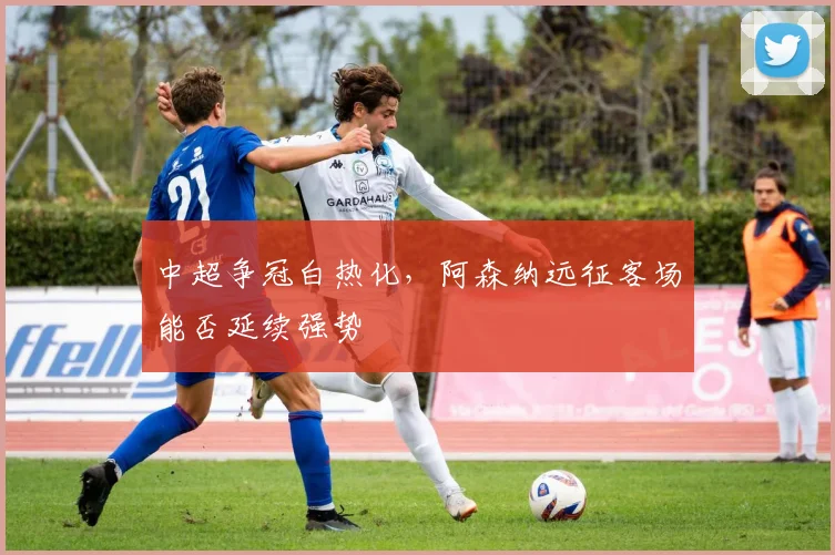 中超争冠白热化，阿森纳远征客场能否延续强势