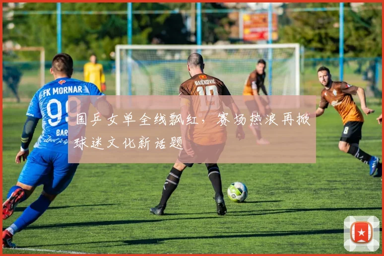 国乒女单全线飘红，赛场热浪再掀球迷文化新话题