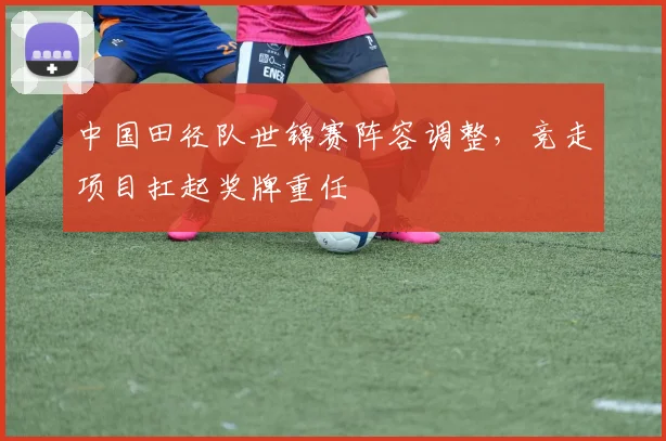 中国田径队世锦赛阵容调整，竞走项目扛起奖牌重任