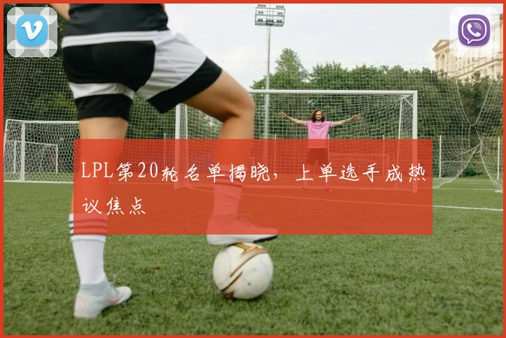 LPL第20轮名单揭晓，上单选手成热议焦点