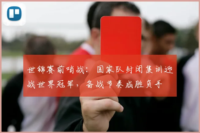 世锦赛前哨战：国家队封闭集训迎战世界冠军，备战节奏成胜负手