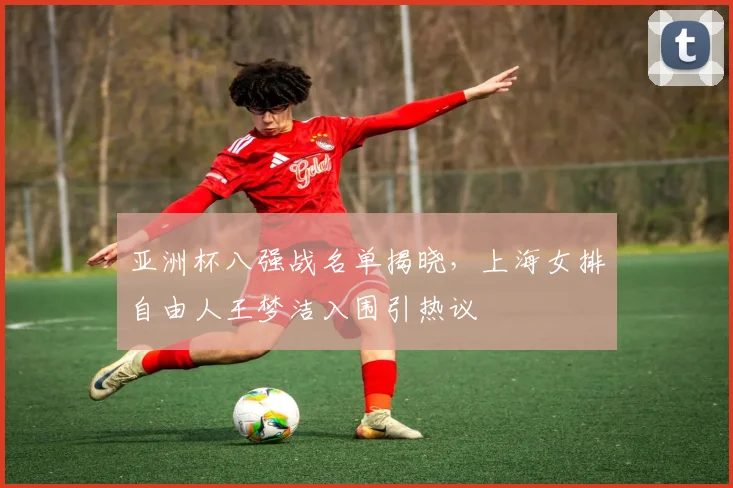 亚洲杯八强战名单揭晓，上海女排自由人王梦洁入围引热议