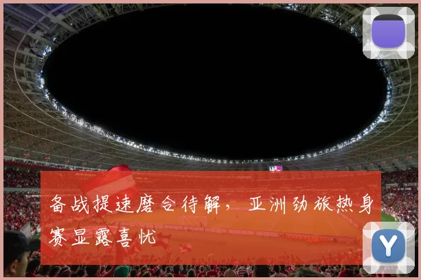 备战提速磨合待解，亚洲劲旅热身赛显露喜忧 - 爱游戏