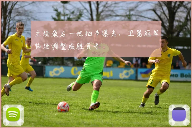 主场最后一练细节曝光，卫冕冠军临场调整成胜负手