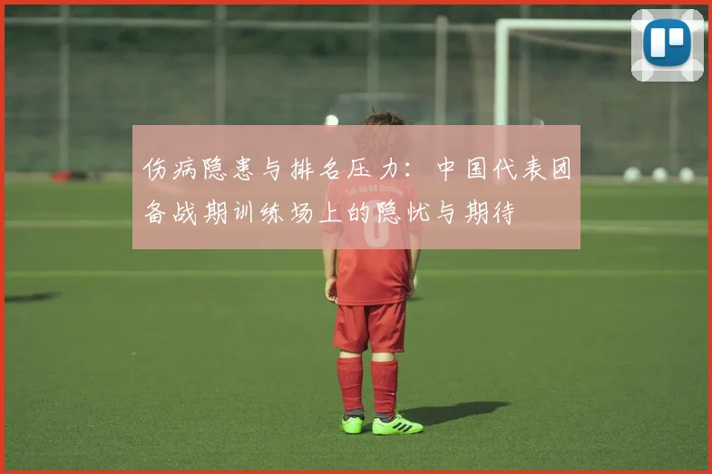 伤病隐患与排名压力：中国代表团备战期训练场上的隐忧与期待