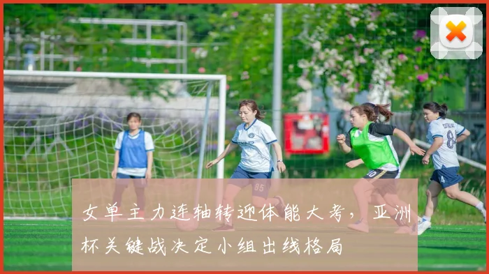 女单主力连轴转迎体能大考，亚洲杯关键战决定小组出线格局 - 爱游戏