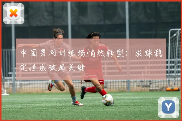 中国男网训练场悄然转型：发球稳定性成破局关键