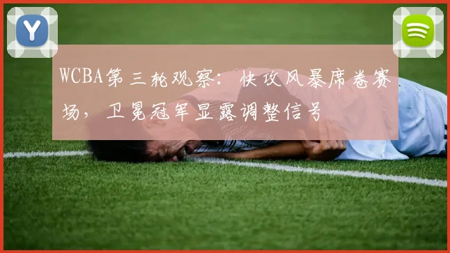 WCBA第三轮观察：快攻风暴席卷赛场，卫冕冠军显露调整信号