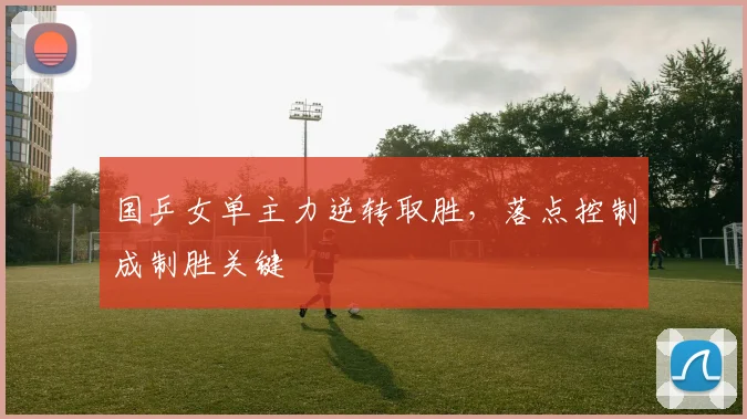 国乒女单主力逆转取胜，落点控制成制胜关键