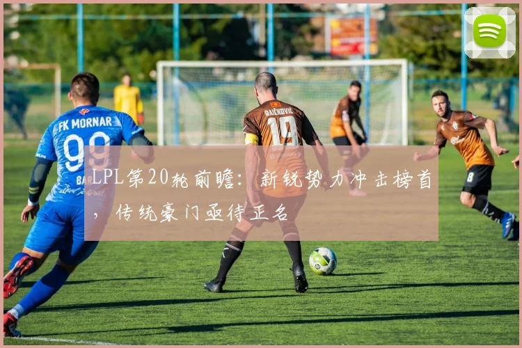 LPL第20轮前瞻：新锐势力冲击榜首，传统豪门亟待正名